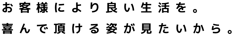 お客様により良い生活を。喜んで頂ける姿が見たいから。